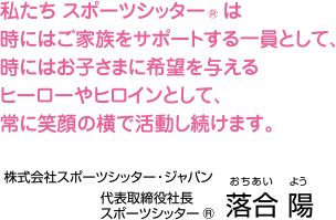 私たち スポーツシッター®は時にはご家族をサポートする一員として、時にはお子さまに希望を与えるヒーローやヒロインとして、常に笑顔の横で活動し続けます。